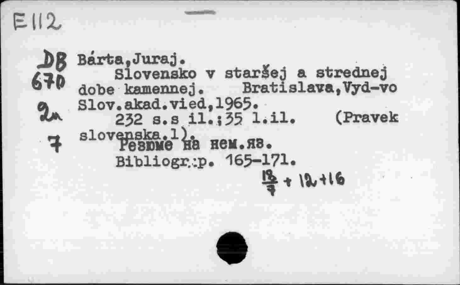 ﻿J>8 6?o
ÎA
Barta,Juraj.
Slovensko V starsej a strednej dobe kamennej. Bratislava,Vyd-vo Slov.akad.vied,1965•
232 s.s І1.135 l.il. (Pravek slovenska.iy. __
Резюме на нем.яз.
Bibliogr.’.p. 165-171.
&-» \X-Hb